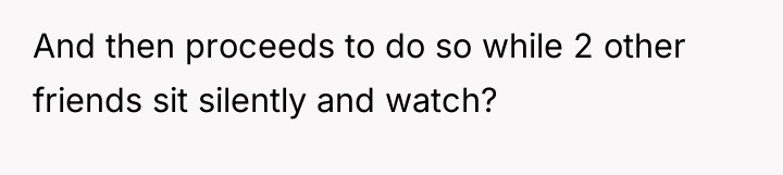 And then proceeds to do so while 2 other friends...