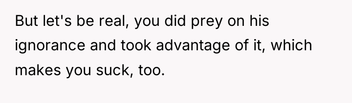 But let's be real, you did prey on his ignorance...