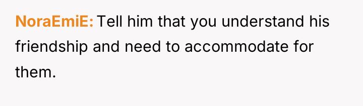NoraEmiE Tell him that you understand his friendship and need...
