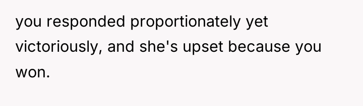 you responded proportionately yet victoriously, and she's upset because you...