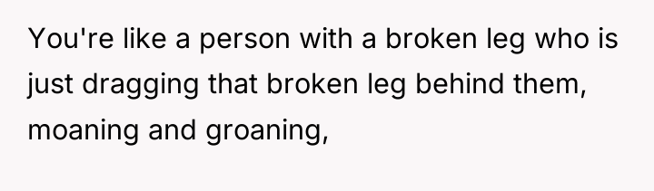 You're like a person with a broken leg who is...