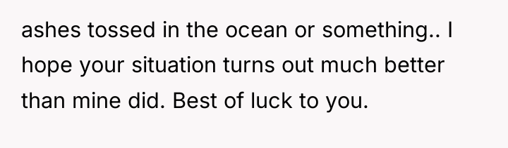 ashes tossed in the ocean or something.. I hope your...