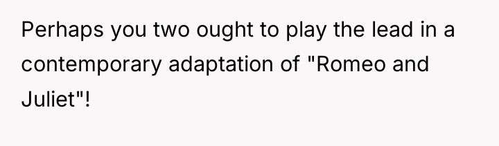 Perhaps you two ought to play the lead in a...