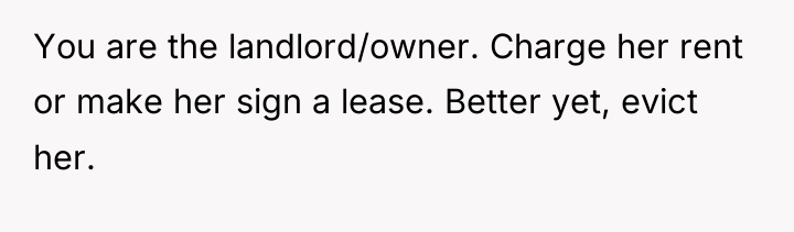 You are the landlord/owner. Charge her rent or make her...