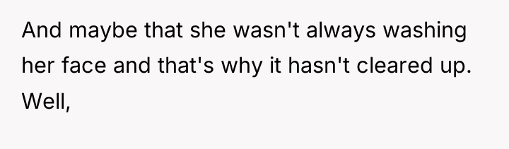 And maybe that she wasn't always washing her face and...