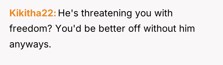 Kikitha22 He's threatening you with freedom? You'd be better off...