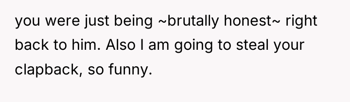 you were just being ~brutally honest~ right back to him....