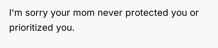 I'm sorry your mom never protected you or prioritized you.