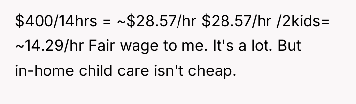 $400/14hrs = ~$28.57/hr $28.57/hr /2kids= ~14.29/hr Fair wage to me....