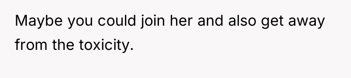 Maybe you could join her and also get away from...