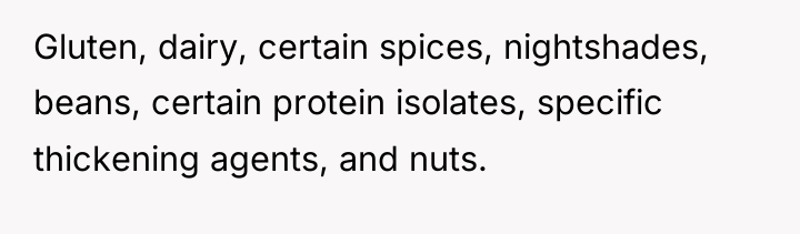 Gluten, dairy, certain spices, nightshades, beans, certain protein isolates, specific...