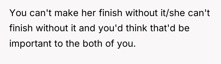 You can't make her finish without it/she can't finish without...