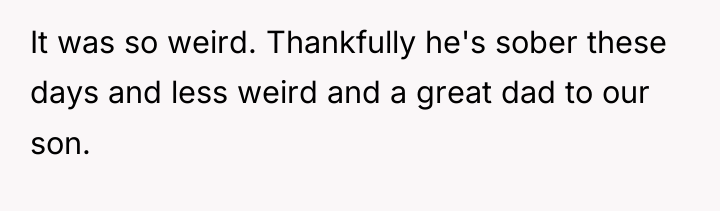 It was so weird. Thankfully he's sober these days and...