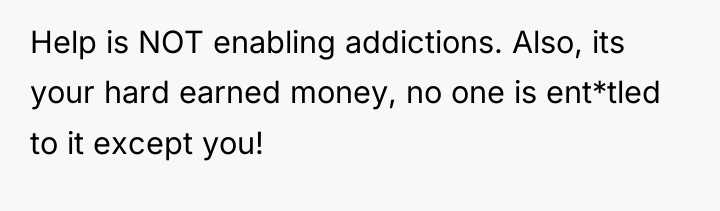 Help is NOT enabling addictions. Also, its your hard earned...