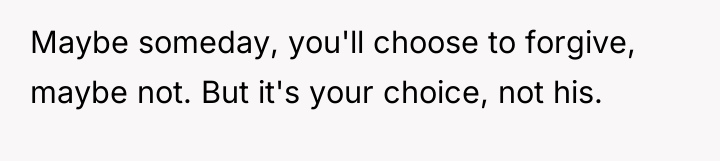 Maybe someday, you'll choose to forgive, maybe not. But it's...