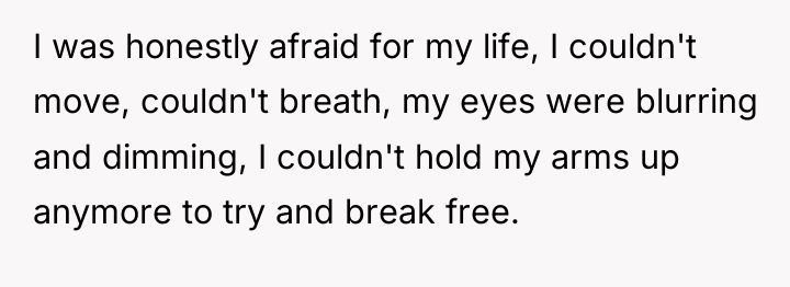 I was honestly afraid for my life, I couldn't move,...