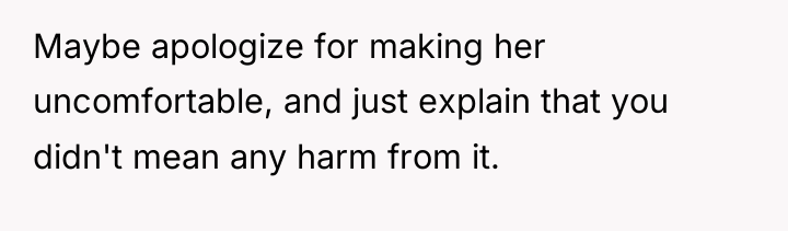 Maybe apologize for making her uncomfortable, and just explain that...