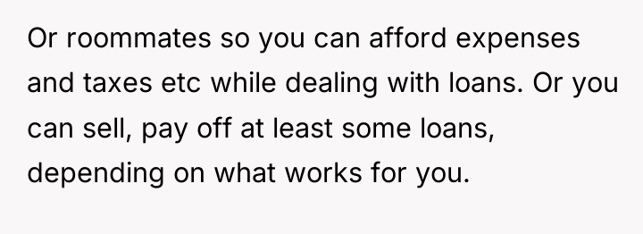Or roommates so you can afford expenses and taxes etc...