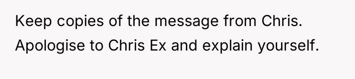 Keep copies of the message from Chris. Apologise to Chris...