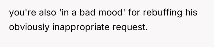 you're also 'in a bad mood' for rebuffing his obviously...