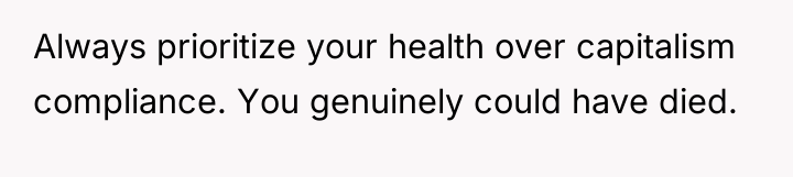 Always prioritize your health over capitalism compliance. You genuinely could...