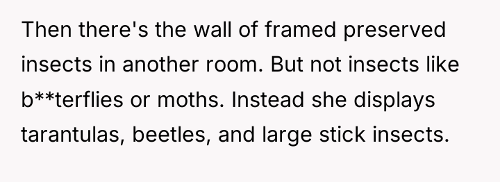 Then there's the wall of framed preserved insects in another...