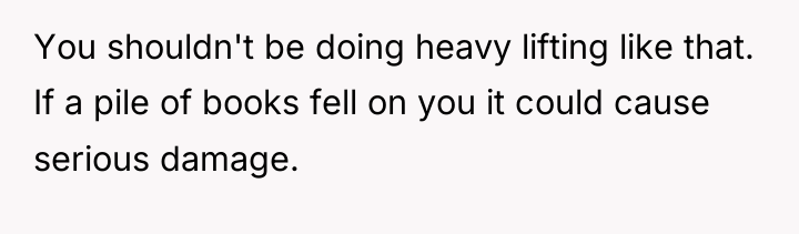 You shouldn't be doing heavy lifting like that. If a...