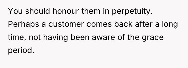 You should honour them in perpetuity. Perhaps a customer comes...