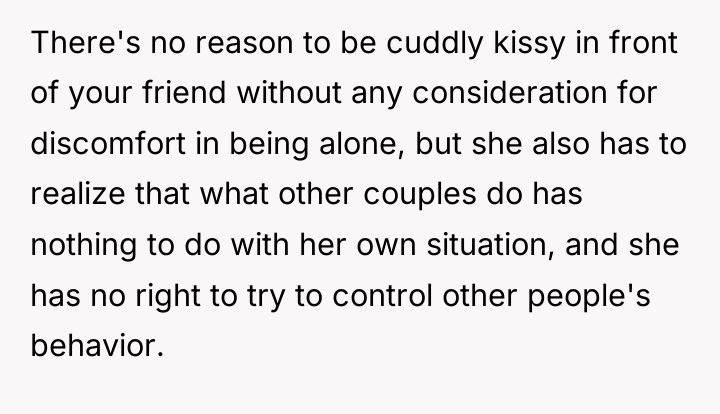 There's no reason to be cuddly kissy in front of...