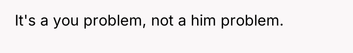 It's a you problem, not a him problem.