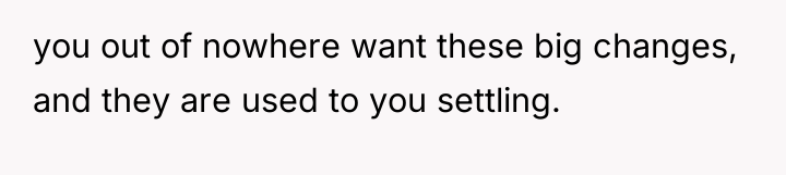 you out of nowhere want these big changes, and they...