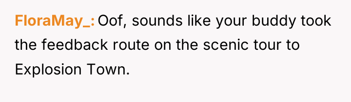 FloraMay_ Oof, sounds like your buddy took the feedback route...