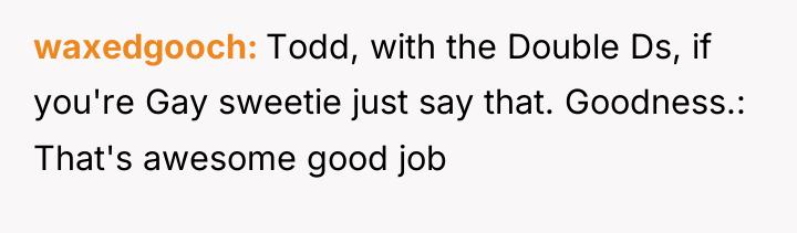 waxedgooch Todd, with the Double Ds, if you're Gay sweetie...