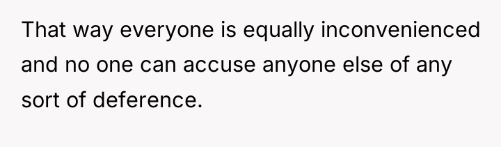 That way everyone is equally inconvenienced and no one can...