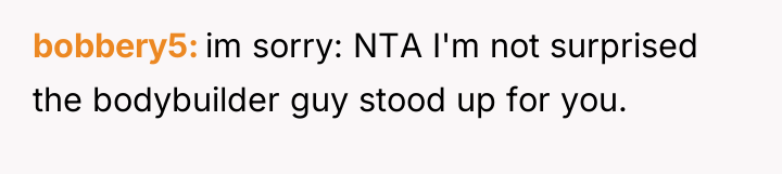 bobbery5 im sorry: NTA I'm not surprised the bodybuilder guy...