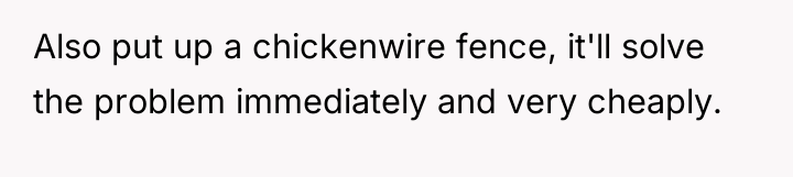 Also put up a chickenwire fence, it'll solve the problem...