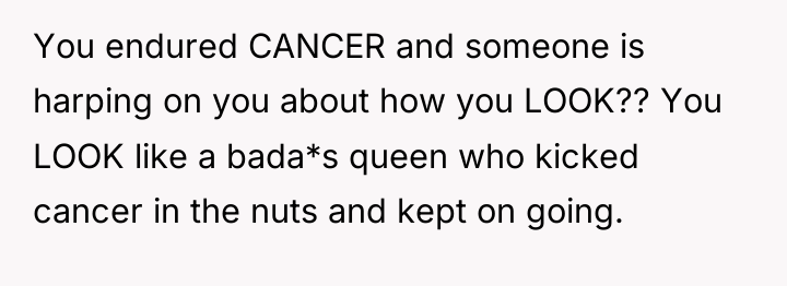 You endured CANCER and someone is harping on you about...