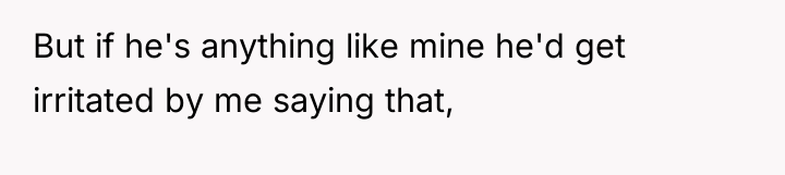 But if he's anything like mine he'd get irritated by...