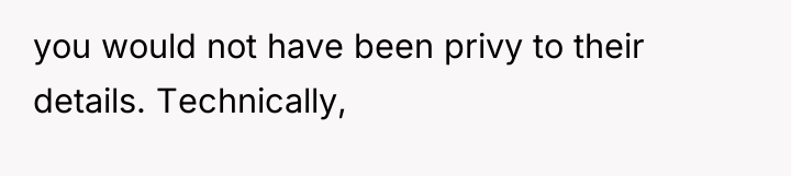 you would not have been privy to their details. Technically,
