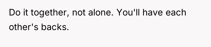 Do it together, not alone. You'll have each other's backs.