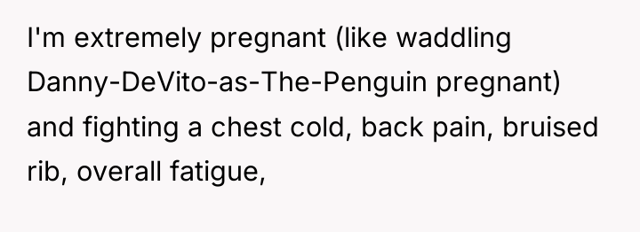 I'm extremely pregnant (like waddling Danny-DeVito-as-The-Penguin pregnant) and fighting a...