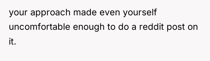 your approach made even yourself uncomfortable enough to do a...
