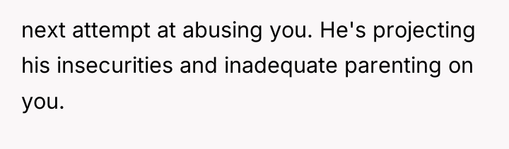 next attempt at abusing you. He's projecting his insecurities and...