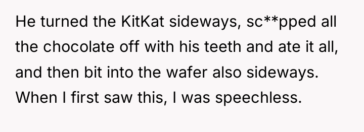 He turned the KitKat sideways, sc**pped all the chocolate off...