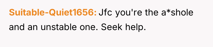 Suitable-Quiet1656 Jfc you're the a*shole and an unstable one. Seek...