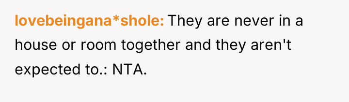 lovebeingana*shole They are never in a house or room together...