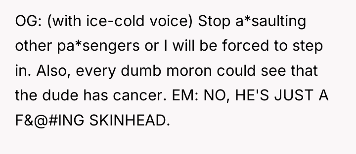 OG: (with ice-cold voice) Stop a*saulting other pa*sengers or I...
