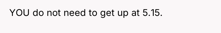 YOU do not need to get up at 5.15.