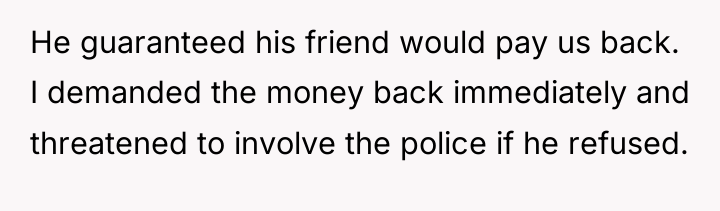 He guaranteed his friend would pay us back. I demanded...
