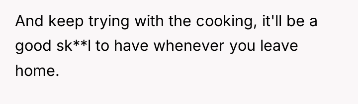 And keep trying with the cooking, it'll be a good...